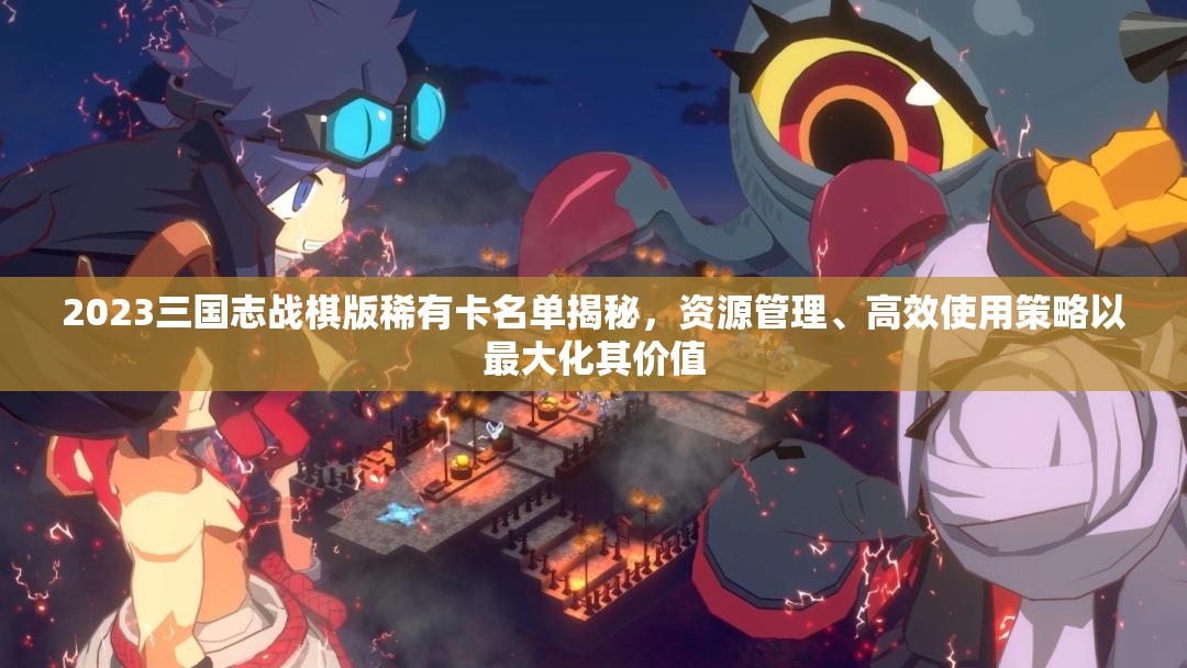 2023三國志戰(zhàn)棋版稀有卡名單揭秘，資源管理、高效使用策略以最大化其價值
