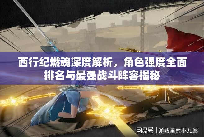 西行紀(jì)燃魂深度解析，角色強(qiáng)度全面排名與最強(qiáng)戰(zhàn)斗陣容揭秘