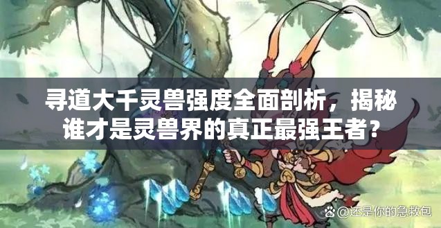 尋道大千靈獸強(qiáng)度全面剖析，揭秘誰(shuí)才是靈獸界的真正最強(qiáng)王者？