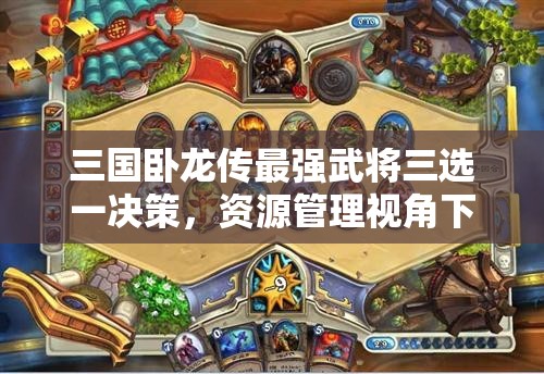 三國臥龍傳最強(qiáng)武將三選一決策，資源管理視角下的重要性及優(yōu)選策略