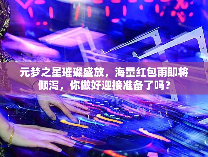 元夢(mèng)之星璀璨盛放，海量紅包雨即將傾瀉，你做好迎接準(zhǔn)備了嗎？