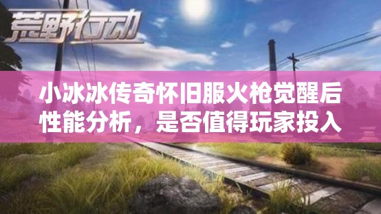 小冰冰傳奇懷舊服火槍覺醒后性能分析，是否值得玩家投入資源進(jìn)行培養(yǎng)？