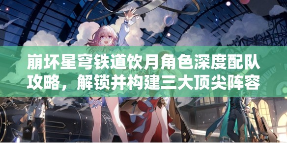 崩壞星穹鐵道飲月角色深度配隊攻略，解鎖并構建三大頂尖陣容搭配方案