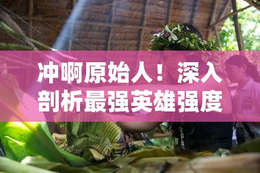 沖啊原始人！深入剖析最強(qiáng)英雄強(qiáng)度榜單，揭秘真正的部落之星花落誰家？