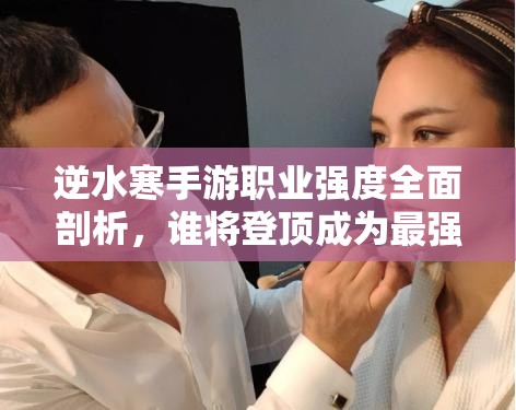 逆水寒手游職業(yè)強度全面剖析，誰將登頂成為最強王者之巔？