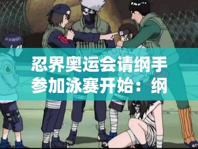 忍界奧運(yùn)會(huì)請(qǐng)綱手參加泳賽開(kāi)始：綱手的泳賽之旅能否創(chuàng)造奇跡