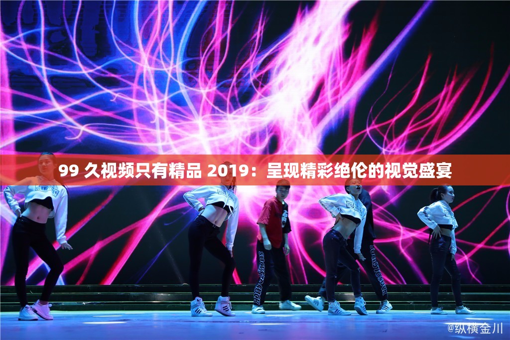 99 久視頻只有精品 2019：呈現(xiàn)精彩絕倫的視覺盛宴