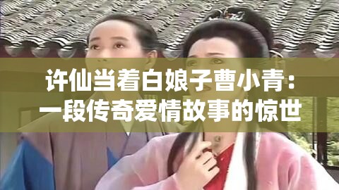 許仙當(dāng)著白娘子曹小青：一段傳奇愛情故事的驚世演繹