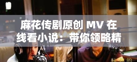 麻花傳劇原創(chuàng) MV 在線看小說：帶你領略精彩的劇情世界