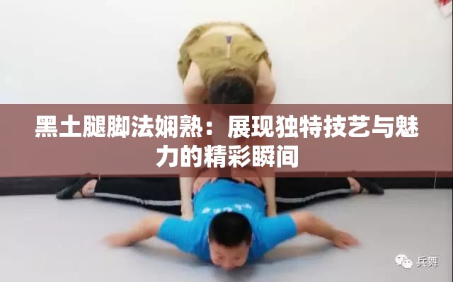 黑土腿腳法嫻熟：展現(xiàn)獨特技藝與魅力的精彩瞬間