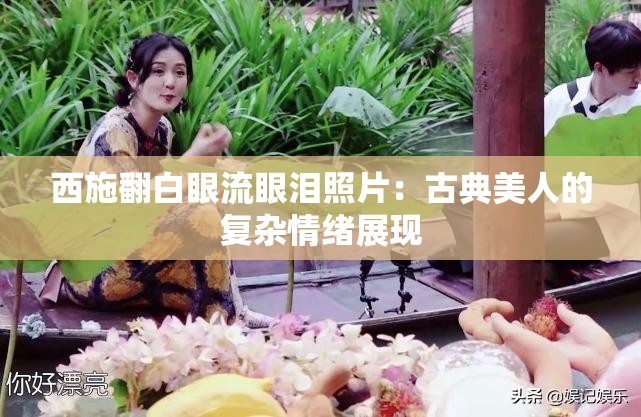 西施翻白眼流眼淚照片：古典美人的復(fù)雜情緒展現(xiàn)