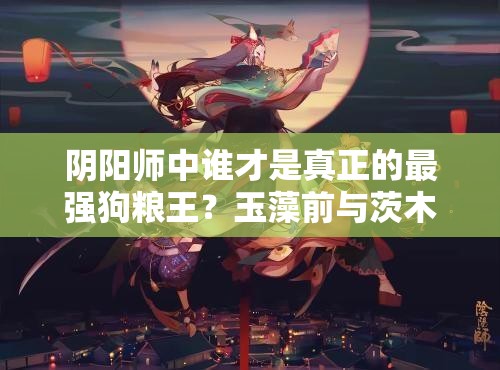 陰陽師中誰才是真正的最強(qiáng)狗糧王？玉藻前與茨木童子技能大比拼！