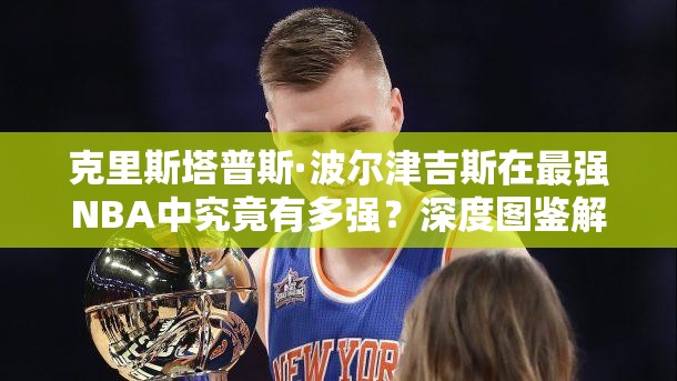 克里斯塔普斯·波爾津吉斯在最強(qiáng)NBA中究竟有多強(qiáng)？深度圖鑒解析揭秘！