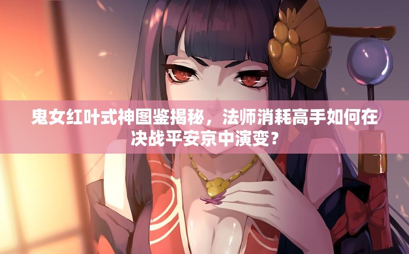 鬼女紅葉式神圖鑒揭秘，法師消耗高手如何在決戰(zhàn)平安京中演變？