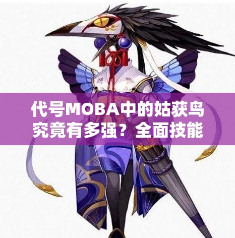 代號MOBA中的姑獲鳥究竟有多強(qiáng)？全面技能屬性圖鑒一覽及深度解析揭秘