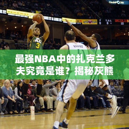 最強NBA中的扎克蘭多夫究竟是誰？揭秘灰熊A級大前鋒的傳奇崛起之路