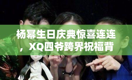 楊冪生日慶典驚喜連連，XQ四爺跨界祝福背后，隱藏著怎樣的游戲攻略友誼謎團？