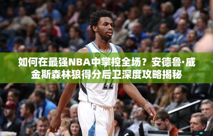 如何在最強NBA中掌控全場？安德魯·威金斯森林狼得分后衛(wèi)深度攻略揭秘