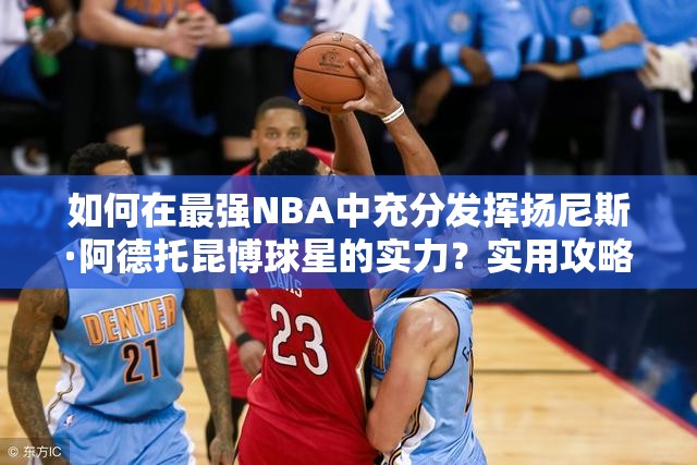 如何在最強NBA中充分發(fā)揮揚尼斯·阿德托昆博球星的實力？實用攻略揭秘！