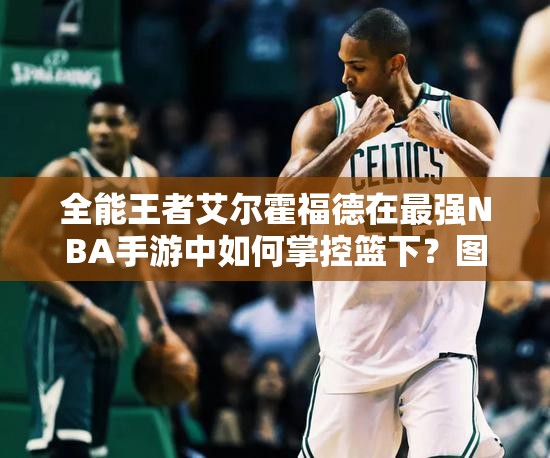 全能王者艾爾霍福德在最強NBA手游中如何掌控籃下？圖鑒揭秘！