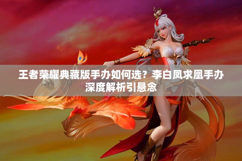 王者榮耀典藏版手辦如何選？李白鳳求凰手辦深度解析引懸念