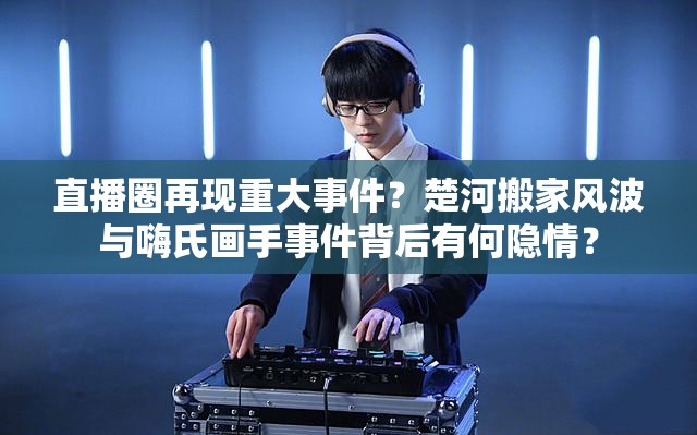 直播圈再現(xiàn)重大事件？楚河搬家風(fēng)波與嗨氏畫手事件背后有何隱情？