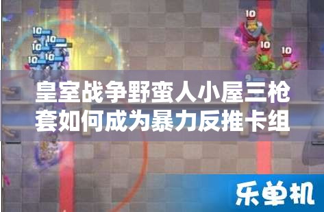 皇室戰(zhàn)爭(zhēng)野蠻人小屋三槍套如何成為暴力反推卡組的極致藝術(shù)？
