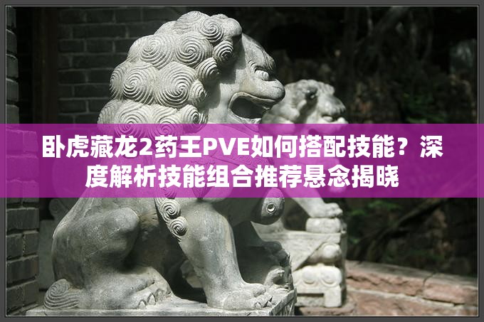臥虎藏龍2藥王PVE如何搭配技能？深度解析技能組合推薦懸念揭曉