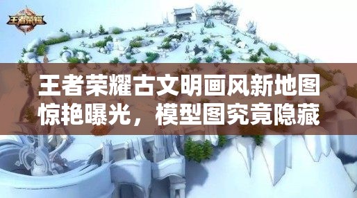 王者榮耀古文明畫風新地圖驚艷曝光，模型圖究竟隱藏了哪些驚喜？