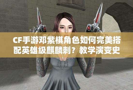 CF手游鄧紫棋角色如何完美搭配英雄級麒麟刺？教學(xué)演變史揭秘！