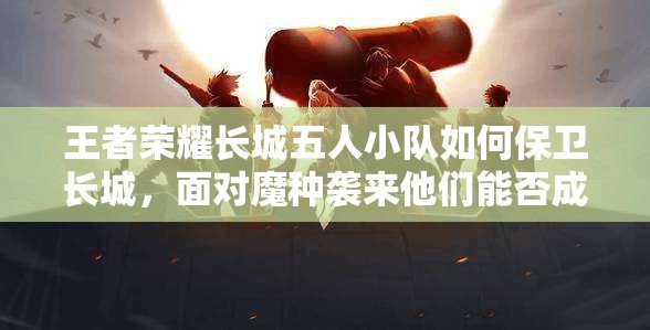 王者榮耀長(zhǎng)城五人小隊(duì)如何保衛(wèi)長(zhǎng)城，面對(duì)魔種襲來(lái)他們能否成功抵御？