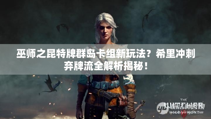 巫師之昆特牌群島卡組新玩法？希里沖刺棄牌流全解析揭秘！