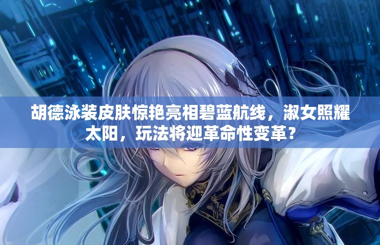 胡德泳裝皮膚驚艷亮相碧藍(lán)航線，淑女照耀太陽(yáng)，玩法將迎革命性變革？
