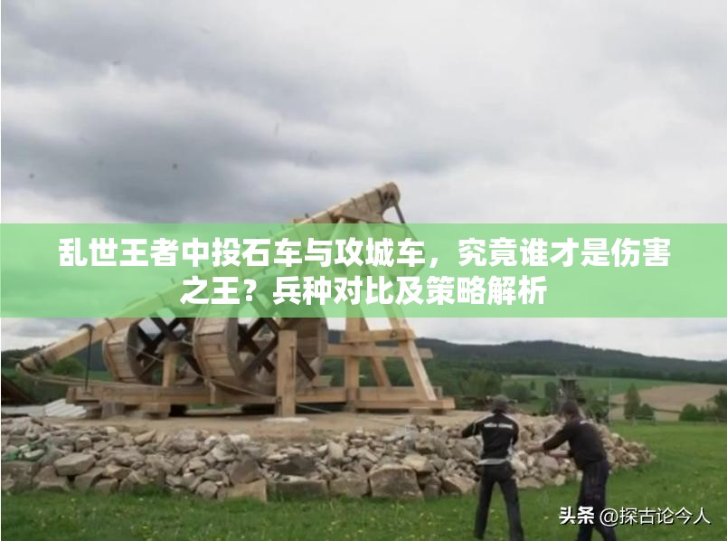 亂世王者中投石車(chē)與攻城車(chē)，究竟誰(shuí)才是傷害之王？兵種對(duì)比及策略解析