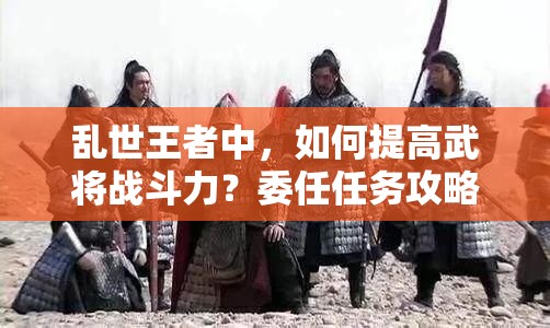 亂世王者中，如何提高武將戰(zhàn)斗力？委任任務(wù)攻略揭秘！