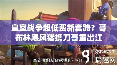 皇室戰(zhàn)爭超低費新套路？哥布林颶風(fēng)豬攜刀哥重出江湖了嗎？