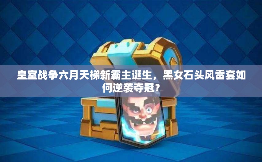 皇室戰(zhàn)爭六月天梯新霸主誕生，黑女石頭風(fēng)雷套如何逆襲奪冠？