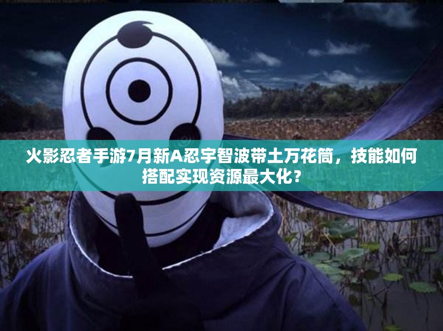 火影忍者手游7月新A忍宇智波帶土萬花筒，技能如何搭配實現(xiàn)資源最大化？