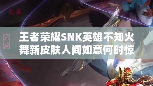 王者榮耀SNK英雄不知火舞新皮膚人間如意何時驚艷上線？