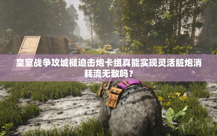 皇室戰(zhàn)爭(zhēng)攻城槌迫擊炮卡組真能實(shí)現(xiàn)靈活臟炮消耗流無(wú)敵嗎？