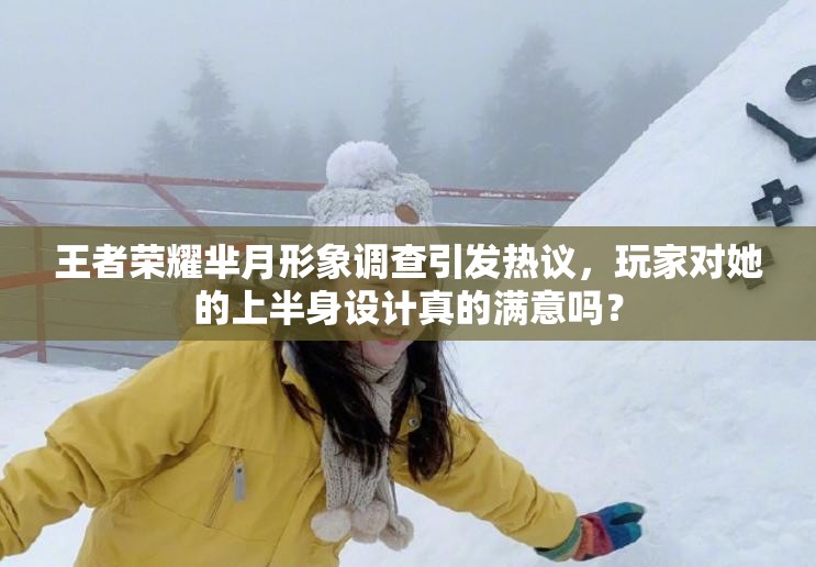 王者榮耀羋月形象調(diào)查引發(fā)熱議，玩家對(duì)她的上半身設(shè)計(jì)真的滿意嗎？