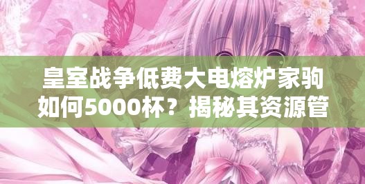 皇室戰(zhàn)爭(zhēng)低費(fèi)大電熔爐家駒如何5000杯？揭秘其資源管理藝術(shù)！