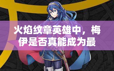 火焰紋章英雄中，梅伊是否真能成為最強？藍法魔改最高攻測評揭秘！