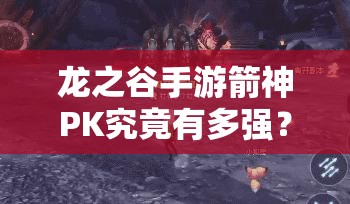 龍之谷手游箭神PK究竟有多強？單人團戰(zhàn)輕松取勝深度剖析揭秘