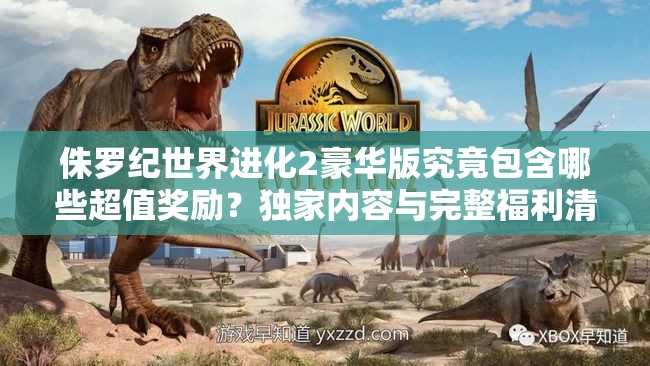 侏羅紀世界進化2豪華版究竟包含哪些超值獎勵？獨家內(nèi)容與完整福利清單大揭秘