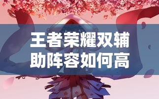 王者榮耀雙輔助陣容如何高效配合？實戰(zhàn)中怎樣利用雙增益實現(xiàn)團(tuán)戰(zhàn)致勝？（41字）