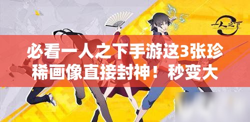 必看一人之下手游這3張珍稀畫像直接封神！秒變大神不二選擇