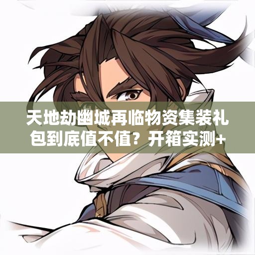 天地劫幽城再臨物資集裝禮包到底值不值？開(kāi)箱實(shí)測(cè)+戰(zhàn)力飆升攻略！